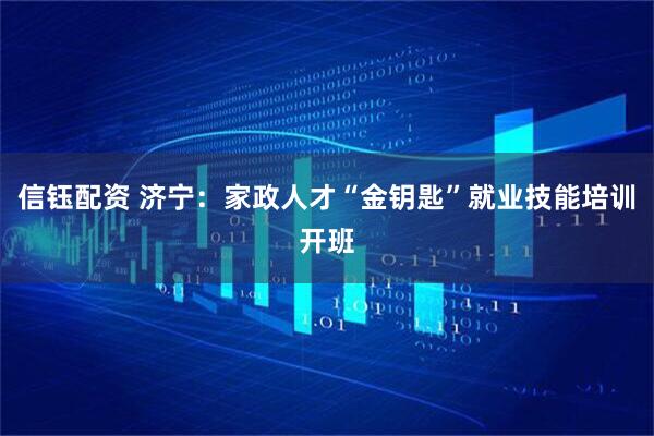 信钰配资 济宁：家政人才“金钥匙”就业技能培训开班