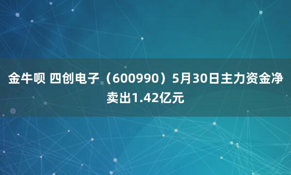 金牛呗 四创电子（600990）5月30日主力资金净卖出1.42亿元
