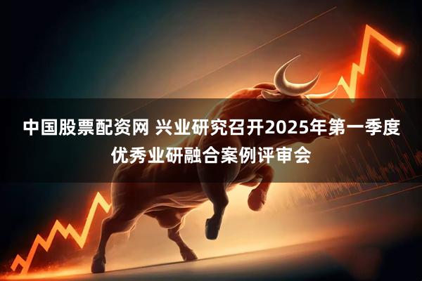 中国股票配资网 兴业研究召开2025年第一季度优秀业研融合案例评审会