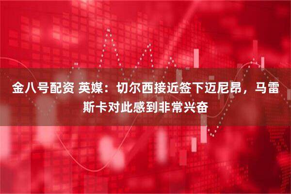 金八号配资 英媒：切尔西接近签下迈尼昂，马雷斯卡对此感到非常兴奋