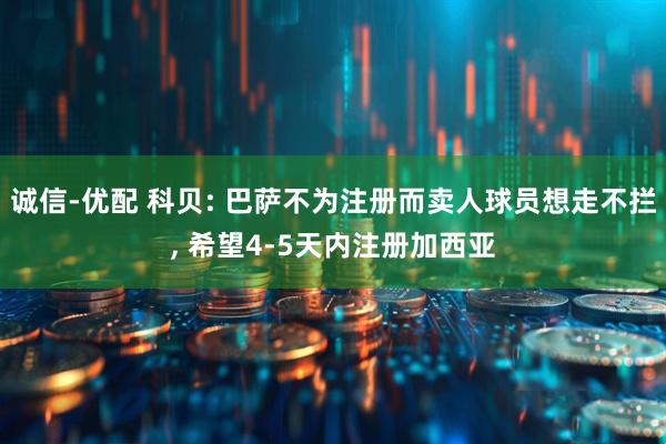 诚信-优配 科贝: 巴萨不为注册而卖人球员想走不拦, 希望4-5天内注册加西亚