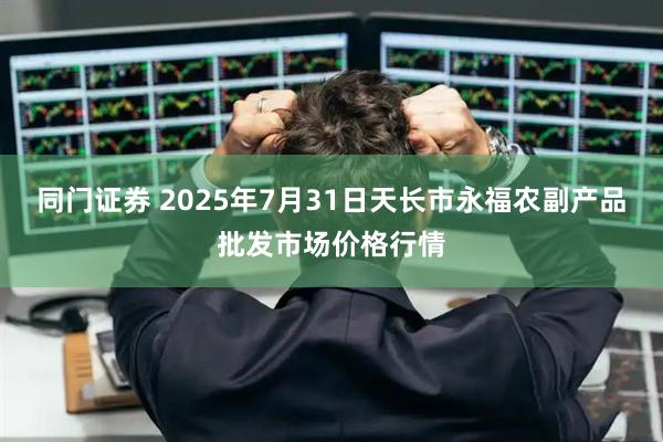 同门证券 2025年7月31日天长市永福农副产品批发市场价格行情