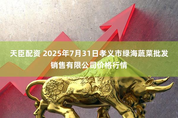 天臣配资 2025年7月31日孝义市绿海蔬菜批发销售有限公司价格行情