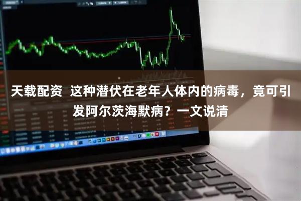 天载配资  这种潜伏在老年人体内的病毒，竟可引发阿尔茨海默病？一文说清