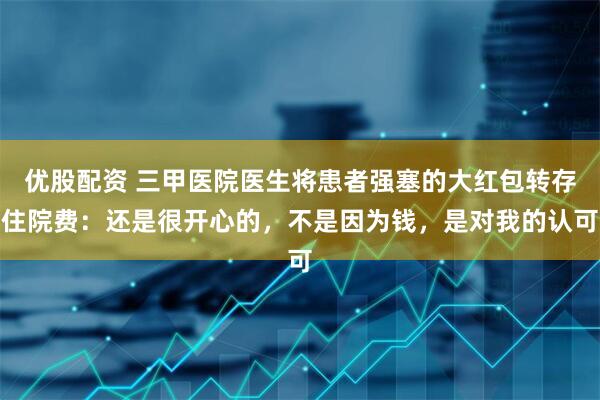 优股配资 三甲医院医生将患者强塞的大红包转存住院费：还是很开心的，不是因为钱，是对我的认可