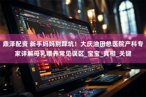 鼎泽配资 新手妈妈别踩坑！大庆油田总医院产科专家详解母乳喂养常见误区_宝宝_真相_关键