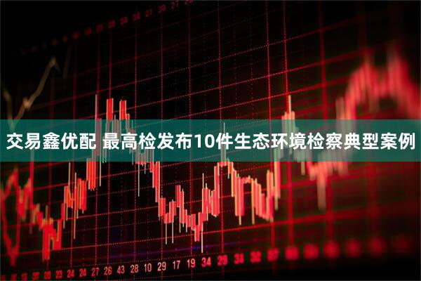 交易鑫优配 最高检发布10件生态环境检察典型案例