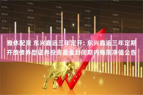 雅休配资 东兴鑫远三年定开: 东兴鑫远三年定期开放债券型证券投资基金封闭期内每周净值公告