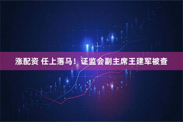 涨配资 任上落马！证监会副主席王建军被查