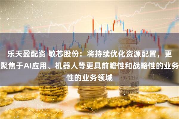 乐天盈配资 敏芯股份：将持续优化资源配置，更多地聚焦于AI应用、机器人等更具前瞻性和战略性的业务领域