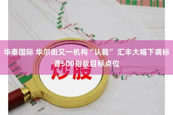 华泰国际 华尔街又一机构“认栽” 汇丰大幅下调标普500指数目标点位