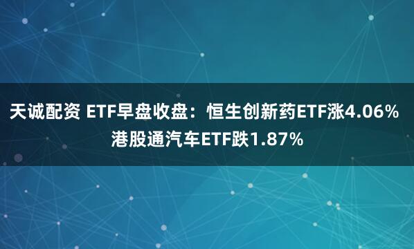 天诚配资 ETF早盘收盘：恒生创新药ETF涨4.06% 港股通汽车ETF跌1.87%
