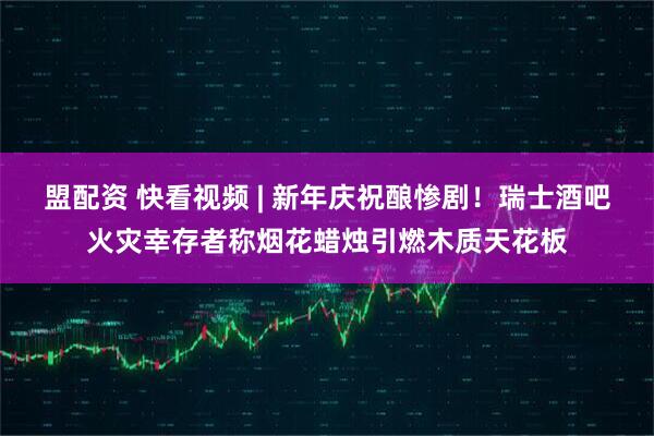 盟配资 快看视频 | 新年庆祝酿惨剧！瑞士酒吧火灾幸存者称烟花蜡烛引燃木质天花板